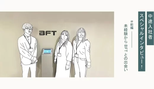 中途入社者スペシャルインタビュー！ 前編｜未経験からＢＦＴとの出会い